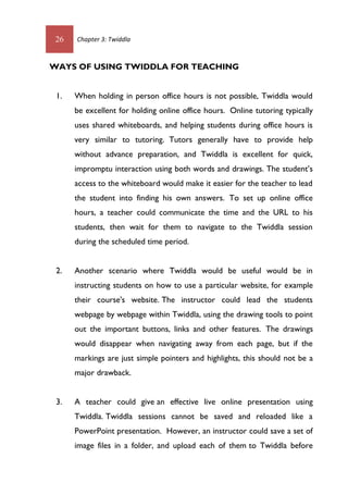 26 Chapter 3: Twiddla
WAYS OF USING TWIDDLA FOR TEACHING
1. When holding in person office hours is not possible, Twiddla would
be excellent for holding online office hours. Online tutoring typically
uses shared whiteboards, and helping students during office hours is
very similar to tutoring. Tutors generally have to provide help
without advance preparation, and Twiddla is excellent for quick,
impromptu interaction using both words and drawings. The student’s
access to the whiteboard would make it easier for the teacher to lead
the student into finding his own answers. To set up online office
hours, a teacher could communicate the time and the URL to his
students, then wait for them to navigate to the Twiddla session
during the scheduled time period.
2. Another scenario where Twiddla would be useful would be in
instructing students on how to use a particular website, for example
their course's website. The instructor could lead the students
webpage by webpage within Twiddla, using the drawing tools to point
out the important buttons, links and other features. The drawings
would disappear when navigating away from each page, but if the
markings are just simple pointers and highlights, this should not be a
major drawback.
3. A teacher could give an effective live online presentation using
Twiddla. Twiddla sessions cannot be saved and reloaded like a
PowerPoint presentation. However, an instructor could save a set of
image files in a folder, and upload each of them to Twiddla before
 