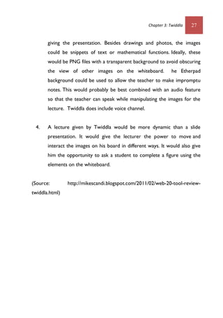 Chapter 3: Twiddla 27
giving the presentation. Besides drawings and photos, the images
could be snippets of text or mathematical functions. Ideally, these
would be PNG files with a transparent background to avoid obscuring
the view of other images on the whiteboard. he Etherpad
background could be used to allow the teacher to make impromptu
notes. This would probably be best combined with an audio feature
so that the teacher can speak while manipulating the images for the
lecture. Twiddla does include voice channel.
4. A lecture given by Twiddla would be more dynamic than a slide
presentation. It would give the lecturer the power to move and
interact the images on his board in different ways. It would also give
him the opportunity to ask a student to complete a figure using the
elements on the whiteboard.
(Source: http://mikescandi.blogspot.com/2011/02/web-20-tool-review-
twiddla.html)
 