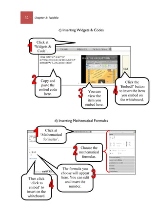 32 Chapter 3: Twiddla
c) Inserting Widgets & Codes
d) Inserting Mathematical Formulas
Click at
‘Widgets &
Code’.
Copy and
paste the
embed code
here.
You can
view the
item you
embed here.
Click the
‘Embed!’ button
to insert the item
you embed on
the whiteboard.
Then click
‘click to
embed’ to
insert on the
whiteboard.
Click at
‘Mathematical
formulas’.
Choose the
mathematical
formulas.
The formula you
choose will appear
here. You can edit
and insert the
number.
 
