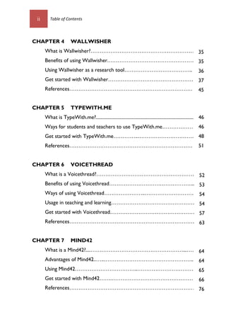 ii Table of Contents
CHAPTER 4 WALLWISHER
What is Wallwisher?…………………………………………………70
Benefits of using Wallwisher.…………………………………………….
Using Wallwisher as a research tool………………………………..
Get started with Wallwisher…………………………………………72
References……………………………………………………………80
CHAPTER 5 TYPEWITH.ME
What is TypeWith.me?........................................................................................
Ways for students and teachers to use TypeWith.me………………..
Get started with TypeWith.me…………..………………………………
References……………………………………………………………….
CHAPTER 6 VOICETHREAD
What is a Voicethread?………………………………………………..1
Benefits of using Voicethread………………………………………....1
Ways of using Voicethread…………………..………………………….
Usage in teaching and learning…………………………………………...
Get started with Voicethread.…………………………………………2
References………………………………………………………………
CHAPTER 7 MIND42
What is a Mind42?....……………………………………………...……..1
Advantages of Mind42..…..…………………………………………....1
Using Mind42……………………………..……………………………....
Get started with Mind42…….…………………………………………2
References…………………………………………………………….6
35
35
36
37
45
46
46
48
51
1
52
53
54
54
57
63
64
64
65
66
76
 