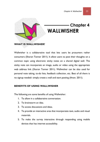 Chapter 4: Wallwisher 35
WHAT IS WALLWISHER?
Wallwisher is a collaborative tool that lets users be prosumers rather
consumers (Sharon Tonner 2011). It allow users to post their thoughts on a
common topic using electronic sticky notes on a shared digital wall. The
sticky note can incorporate an image, audio or video using the appropriate
web address link (Sharon Tonner 2011). Wallwisher can be also used for
personal note taking, to-do lists, feedback collection, etc. Best of all there is
no signup needed- simply create a wall and start posting (Anon. 2011).
BENEFITS OF USING WALLWISHER
The following are some benefits of using Wallwisher:
1. To allow in a collaborative conversation.
2. To brainstorm an idea.
3. To access discussions and ideas.
4. To provide an interactive area that incorporates text, audio and visual
materials.
5. To make the survey interactive through responding using mobile
devices that has internet accessibility.
Chapter 4
WALLWISHER
 