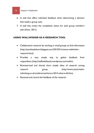 36 Chapter 4: Wallwisher
6. A wall that offers individual feedback when determining a decision
that needs a group vote.
7. A wall that tracks the completion status for each group member's
task (Anon. 2011).
USING WALLWISHER AS A RESEARCH TOOL
 Collaborative research by working in small groups to find information
(http://year6wykeham.blogspot.com/2012/01/science-wallwisher-
research.html).
 Provides a very simple way to gather feedback from
respondents (http://staffweb2tools.wordpress.com/walls/).
 Brainstormed and shared short simple ideas of research among
research group (http://www.teachmaths-
inthinking.co.uk/conferences/harare-2012-what-is-ibl.htm).
 Received and record the feedback of the research.
 