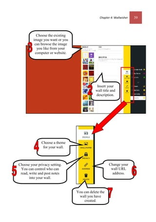 Chapter 4: Wallwisher 39
Choose the existing
image you want or you
can browse the image
you like from your
computer or website.
Choose your privacy setting.
You can control who can
read, write and post notes
into your wall.
You can delete the
wall you have
created.
Choose a theme
for your wall.
Change your
wall URL
address.
Insert your
wall title and
description.
 