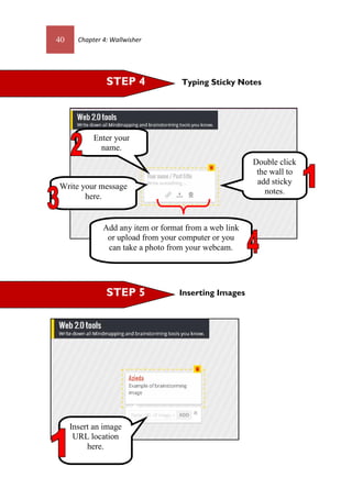 40 Chapter 4: Wallwisher
Typing Sticky Notes
Inserting Images
Double click
the wall to
add sticky
notes.
Enter your
name.
Write your message
here.
Add any item or format from a web link
or upload from your computer or you
can take a photo from your webcam.
Insert an image
URL location
here.
STEP 4
STEP 5
 