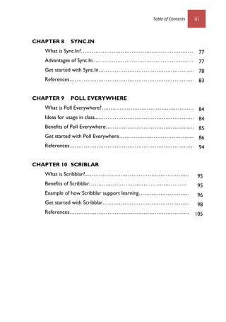 Table of Contents iii
CHAPTER 8 SYNC.IN
What is Sync.In?………………………………………………………….
Advantages of Sync.In.……………………………………………………
Get started with Sync.In………………………………………………..
References………………………………………………………………..
CHAPTER 9 POLL EVERYWHERE
What is Poll Everywhere?……………………………………………..1
Ideas for usage in class...………………………………………………..1
Benefits of Poll Everywhere…………………………………………..….
Get started with Poll Everywhere…………………………………......
References………………………………………………………………8
CHAPTER 10 SCRIBLAR
What is Scribblar?....…………………………………………………1
Benefits of Scribblar………………………………………………
Example of how Scribblar support learning…………………………….
Get started with Scribblar…………………………………………...3
References………………………………………………………………
77
77
78
83
84
84
85
86
94
95
95
96
98
105
 