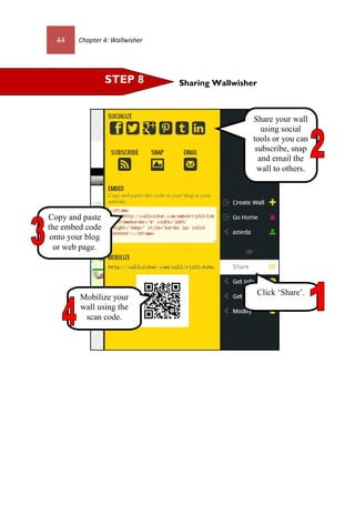 44 Chapter 4: Wallwisher
Sharing WallwisherSTEP 8
Mobilize your
wall using the
scan code.
Copy and paste
the embed code
onto your blog
or web page.
Share your wall
using social
tools or you can
subscribe, snap
and email the
wall to others.
Click ‘Share’.
 