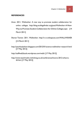 Chapter 4: Wallwisher 45
REFERENCES
Anon. 2011. Wallwisher: A new way to promote student collaboration for
online colleges. http://blog.ecollegefinder.org/post/Wallwisher-A-New-
Way-to-Promote-Student-Collaboration-for-Online-Colleges.aspx [14
March 2011]
Sharon Tonner. 2011. Wallwisher. http://i-c-t.wikispaces.com/WALLWISHER
[14 March 2011]
http://year6wykeham.blogspot.com/2012/01/science-wallwisher-research.html
[17 May 2012]
http://staffweb2tools.wordpress.com/walls/ [17 May 2012]
http://www.teachmaths-inthinking.co.uk/conferences/harare-2012-what-is-
ibl.htm [17 May 2012]
 