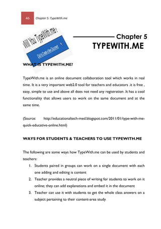 46 Chapter 5: TypeWith.me
WHAT IS TYPEWITH.ME?
TypeWith.me is an online document collaboration tool which works in real
time. It is a very important web2.0 tool for teachers and educators .it is free ,
easy, simple to use and above all does not need any registration .It has a cool
functionality that allows users to work on the same document and at the
same time.
(Source: http://educationaltech-med.blogspot.com/2011/01/type-with-me-
quick-educative-online.html)
WAYS FOR STUDENTS & TEACHERS TO USE TYPEWITH.ME
The following are some ways how TypeWith.me can be used by students and
teachers:
1. Students paired in groups can work on a single document with each
one adding and editing is content
2. Teacher provides a neutral piece of writing for students to work on it
online; they can add explanations and embed it in the document
3. Teacher can use it with students to get the whole class answers on a
subject pertaining to their content-area study
Chapter 5
TYPEWITH.ME
 