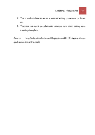 Chapter 5: TypeWith.me 47
4. Teach students how to write a piece of writing , a resume , a letter
ect
5. Teachers can use it to collaborate between each other, setting on a
meeting time/place.
(Source: http://educationaltech-med.blogspot.com/2011/01/type-with-me-
quick-educative-online.html)
 