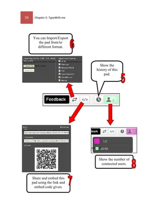 50 Chapter 5: TypeWith.me
You can Import/Export
the pad from/to
different format.
Share and embed this
pad using the link and
embed code given.
Show the number of
connected users.
Show the
history of this
pad.
 