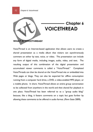 52 Chapter 6: Voicethread
WHAT IS VOICETHREAD?
VoiceThread is an Internet-based application that allows users to create a
shared presentation as a media album that visitors can asynchronously
comment on either by text, voice, or video. The presentation can include
any form of digital media, including images, audio, video, and text. The
resulting output of this combination of the digital presentation and
accumulated viewer comments is called a “VoiceThread.” Completed
VoiceThreads can then be shared on the VoiceThread site or embedded into
Web pages or blogs. They can also be exported for offline consumption
running from a computer hard drive, a DVD, a video-enabled MP3 player, or
a mobile phone. In short, VoiceThread allows an entire group conversation
to be collected from anywhere in the world and then shared for playback in
one place. VoiceThread has been referred to as a “group audio blog”
because, like a blog, it fosters comments on a topic but goes further by
allowing these comments to be offered in audio format. (Penn State 2009).
Chapter 6
VOICETHREAD
52 Chapter 6: Voicethread
WHAT IS VOICETHREAD?
VoiceThread is an Internet-based application that allows users to create a
shared presentation as a media album that visitors can asynchronously
comment on either by text, voice, or video. The presentation can include
any form of digital media, including images, audio, video, and text. The
resulting output of this combination of the digital presentation and
accumulated viewer comments is called a “VoiceThread.” Completed
VoiceThreads can then be shared on the VoiceThread site or embedded into
Web pages or blogs. They can also be exported for offline consumption
running from a computer hard drive, a DVD, a video-enabled MP3 player, or
a mobile phone. In short, VoiceThread allows an entire group conversation
to be collected from anywhere in the world and then shared for playback in
one place. VoiceThread has been referred to as a “group audio blog”
because, like a blog, it fosters comments on a topic but goes further by
allowing these comments to be offered in audio format. (Penn State 2009).
Chapter 6
VOICETHREAD
 