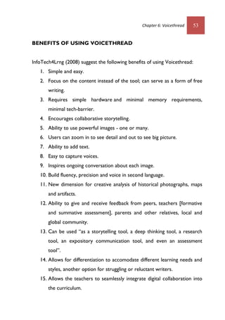 Chapter 6: Voicethread 53
BENEFITS OF USING VOICETHREAD
InfoTech4Lrng (2008) suggest the following benefits of using Voicethread:
1. Simple and easy.
2. Focus on the content instead of the tool; can serve as a form of free
writing.
3. Requires simple hardware and minimal memory requirements,
minimal tech-barrier.
4. Encourages collaborative storytelling.
5. Ability to use powerful images - one or many.
6. Users can zoom in to see detail and out to see big picture.
7. Ability to add text.
8. Easy to capture voices.
9. Inspires ongoing conversation about each image.
10. Build fluency, precision and voice in second language.
11. New dimension for creative analysis of historical photographs, maps
and artifacts.
12. Ability to give and receive feedback from peers, teachers [formative
and summative assessment], parents and other relatives, local and
global community.
13. Can be used “as a storytelling tool, a deep thinking tool, a research
tool, an expository communication tool, and even an assessment
tool”.
14. Allows for differentiation to accomodate different learning needs and
styles, another option for struggling or reluctant writers.
15. Allows the teachers to seamlessly integrate digital collaboration into
the curriculum.
 