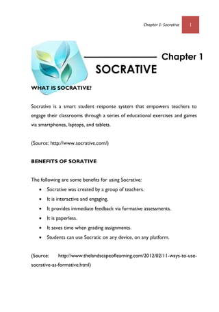 Chapter 1: Socrative 1
WHAT IS SOCRATIVE?
Socrative is a smart student response system that empowers teachers to
engage their classrooms through a series of educational exercises and games
via smartphones, laptops, and tablets.
(Source: http://www.socrative.com/)
BENEFITS OF SORATIVE
The following are some benefits for using Socrative:
 Socrative was created by a group of teachers.
 It is interactive and engaging.
 It provides immediate feedback via formative assessments.
 It is paperless.
 It saves time when grading assignments.
 Students can use Socratic on any device, on any platform.
(Source: http://www.thelandscapeoflearning.com/2012/02/11-ways-to-use-
socrative-as-formative.html)
Chapter 1
SOCRATIVE
 
