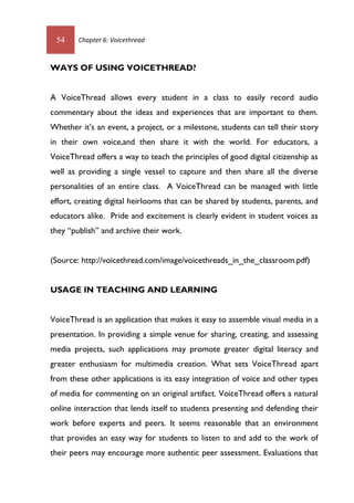 54 Chapter 6: Voicethread
WAYS OF USING VOICETHREAD?
A VoiceThread allows every student in a class to easily record audio
commentary about the ideas and experiences that are important to them.
Whether it’s an event, a project, or a milestone, students can tell their story
in their own voice,and then share it with the world. For educators, a
VoiceThread offers a way to teach the principles of good digital citizenship as
well as providing a single vessel to capture and then share all the diverse
personalities of an entire class. A VoiceThread can be managed with little
effort, creating digital heirlooms that can be shared by students, parents, and
educators alike. Pride and excitement is clearly evident in student voices as
they “publish” and archive their work.
(Source: http://voicethread.com/image/voicethreads_in_the_classroom.pdf)
USAGE IN TEACHING AND LEARNING
VoiceThread is an application that makes it easy to assemble visual media in a
presentation. In providing a simple venue for sharing, creating, and assessing
media projects, such applications may promote greater digital literacy and
greater enthusiasm for multimedia creation. What sets VoiceThread apart
from these other applications is its easy integration of voice and other types
of media for commenting on an original artifact. VoiceThread offers a natural
online interaction that lends itself to students presenting and defending their
work before experts and peers. It seems reasonable that an environment
that provides an easy way for students to listen to and add to the work of
their peers may encourage more authentic peer assessment. Evaluations that
 