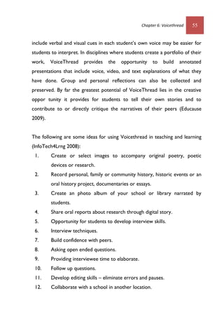 Chapter 6: Voicethread 55
include verbal and visual cues in each student’s own voice may be easier for
students to interpret. In disciplines where students create a portfolio of their
work, VoiceThread provides the opportunity to build annotated
presentations that include voice, video, and text explanations of what they
have done. Group and personal reflections can also be collected and
preserved. By far the greatest potential of VoiceThread lies in the creative
oppor tunity it provides for students to tell their own stories and to
contribute to or directly critique the narratives of their peers (Educause
2009).
The following are some ideas for using Voicethread in teaching and learning
(InfoTech4Lrng 2008):
1. Create or select images to accompany original poetry, poetic
devices or research.
2. Record personal, family or community history, historic events or an
oral history project, documentaries or essays.
3. Create an photo album of your school or library narrated by
students.
4. Share oral reports about research through digital story.
5. Opportunity for students to develop interview skills.
6. Interview techniques.
7. Build confidence with peers.
8. Asking open ended questions.
9. Providing interviewee time to elaborate.
10. Follow up questions.
11. Develop editing skills – eliminate errors and pauses.
12. Collaborate with a school in another location.
 