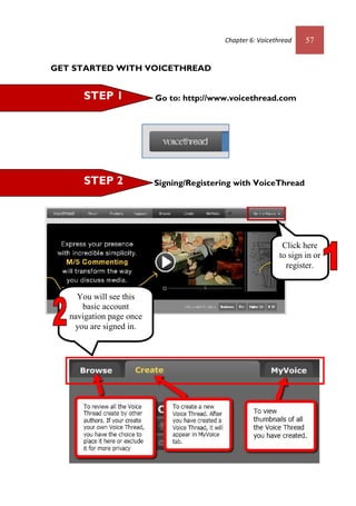 Chapter 6: Voicethread 57
GET STARTED WITH VOICETHREAD
Go to: http://www.voicethread.com
Signing/Registering with VoiceThread
STEP 3
Start uploading image/video
Click here
to sign in or
register.
You will see this
basic account
navigation page once
you are signed in.
STEP 1
STEP 2
Chapter 6: Voicethread 57
GET STARTED WITH VOICETHREAD
Go to: http://www.voicethread.com
Signing/Registering with VoiceThread
STEP 3
Start uploading image/video
Click here
to sign in or
register.
You will see this
basic account
navigation page once
you are signed in.
STEP 1
STEP 2
 