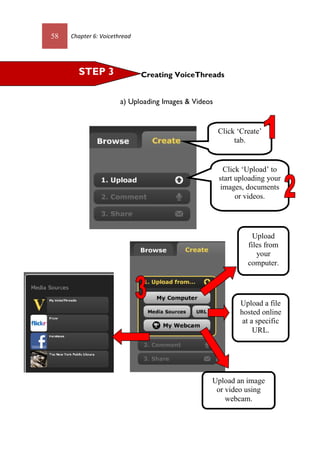 58 Chapter 6: Voicethread
Creating VoiceThreads
a) Uploading Images & Videos
Click ‘Create’
tab.
Click ‘Upload’ to
start uploading your
images, documents
or videos.
Upload
files from
your
computer.
Upload a file
hosted online
at a specific
URL.
Upload an image
or video using
webcam.
STEP 3
58 Chapter 6: Voicethread
Creating VoiceThreads
a) Uploading Images & Videos
Click ‘Create’
tab.
Click ‘Upload’ to
start uploading your
images, documents
or videos.
Upload
files from
your
computer.
Upload a file
hosted online
at a specific
URL.
Upload an image
or video using
webcam.
STEP 3
 
