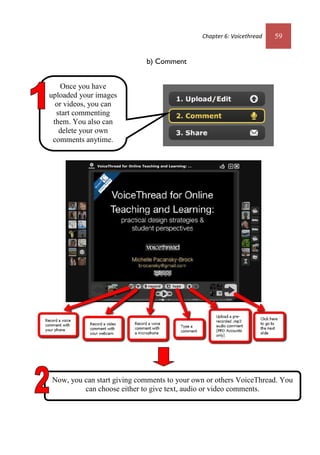 Chapter 6: Voicethread 59
b) Comment
Once you have
uploaded your images
or videos, you can
start commenting
them. You also can
delete your own
comments anytime.
Now, you can start giving comments to your own or others VoiceThread. You
can choose either to give text, audio or video comments.
Chapter 6: Voicethread 59
b) Comment
Once you have
uploaded your images
or videos, you can
start commenting
them. You also can
delete your own
comments anytime.
Now, you can start giving comments to your own or others VoiceThread. You
can choose either to give text, audio or video comments.
 