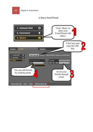 60 Chapter 6: Voicethread
c) Share VoiceThread
Click ‘Share’ to
share your
VoiceThread with
others.
Invite your
friends through
email.
You can add friends
by creating group.
Click here and
copy the URL
link.
60 Chapter 6: Voicethread
c) Share VoiceThread
Click ‘Share’ to
share your
VoiceThread with
others.
Invite your
friends through
email.
You can add friends
by creating group.
Click here and
copy the URL
link.
 
