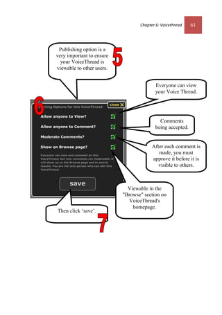 Chapter 6: Voicethread 61
Publishing option is a
very important to ensure
your VoiceThread is
viewable to other users.
Everyone can view
your Voice Thread.
Comments
being accepted.
After each comment is
made, you must
approve it before it is
visible to others.
Viewable in the
"Browse" section on
VoiceThread's
homepage.
Then click ‘save’.
Chapter 6: Voicethread 61
Publishing option is a
very important to ensure
your VoiceThread is
viewable to other users.
Everyone can view
your Voice Thread.
Comments
being accepted.
After each comment is
made, you must
approve it before it is
visible to others.
Viewable in the
"Browse" section on
VoiceThread's
homepage.
Then click ‘save’.
 