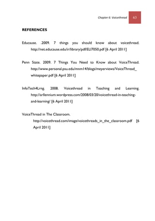 Chapter 6: Voicethread 63
REFERENCES
Educause. .2009. 7 things you should know about voicethread.
http://net.educause.edu/ir/library/pdf/ELI7050.pdf [6 April 2011]
Penn State. 2009. 7 Things You Need to Know about VoiceThread.
http://www.personal.psu.edu/mnm14/blogs/meyerviews/VoiceThread_
whitepaper.pdf [6 April 2011]
InfoTech4Lrng. 2008. Voicethread in Teaching and Learning.
http://arllennium.wordpress.com/2008/03/20/voicethread-in-teaching-
and-learning/ [6 April 2011]
VoiceThread in The Classroom.
http://voicethread.com/image/voicethreads_in_the_classroom.pdf [6
April 2011]
 