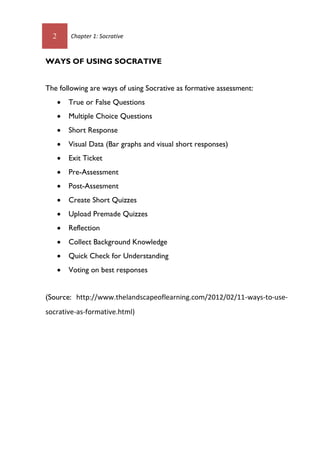 2 Chapter 1: Socrative
WAYS OF USING SOCRATIVE
The following are ways of using Socrative as formative assessment:
 True or False Questions
 Multiple Choice Questions
 Short Response
 Visual Data (Bar graphs and visual short responses)
 Exit Ticket
 Pre-Assessment
 Post-Assesment
 Create Short Quizzes
 Upload Premade Quizzes
 Reflection
 Collect Background Knowledge
 Quick Check for Understanding
 Voting on best responses
(Source: http://www.thelandscapeoflearning.com/2012/02/11-ways-to-use-
socrative-as-formative.html)
 