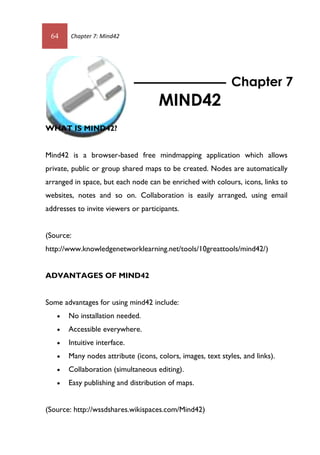 64 Chapter 7: Mind42
WHAT IS MIND42?
Mind42 is a browser-based free mindmapping application which allows
private, public or group shared maps to be created. Nodes are automatically
arranged in space, but each node can be enriched with colours, icons, links to
websites, notes and so on. Collaboration is easily arranged, using email
addresses to invite viewers or participants.
(Source:
http://www.knowledgenetworklearning.net/tools/10greattools/mind42/)
ADVANTAGES OF MIND42
Some advantages for using mind42 include:
 No installation needed.
 Accessible everywhere.
 Intuitive interface.
 Many nodes attribute (icons, colors, images, text styles, and links).
 Collaboration (simultaneous editing).
 Easy publishing and distribution of maps.
(Source: http://wssdshares.wikispaces.com/Mind42)
Chapter 7
MIND42
64 Chapter 7: Mind42
WHAT IS MIND42?
Mind42 is a browser-based free mindmapping application which allows
private, public or group shared maps to be created. Nodes are automatically
arranged in space, but each node can be enriched with colours, icons, links to
websites, notes and so on. Collaboration is easily arranged, using email
addresses to invite viewers or participants.
(Source:
http://www.knowledgenetworklearning.net/tools/10greattools/mind42/)
ADVANTAGES OF MIND42
Some advantages for using mind42 include:
 No installation needed.
 Accessible everywhere.
 Intuitive interface.
 Many nodes attribute (icons, colors, images, text styles, and links).
 Collaboration (simultaneous editing).
 Easy publishing and distribution of maps.
(Source: http://wssdshares.wikispaces.com/Mind42)
Chapter 7
MIND42
 