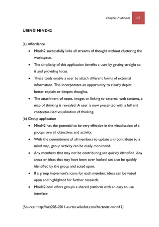 Chapter 7: Mind42 65
USING MIND42
(a) Affordance
 Mind42 successfully links all streams of thought without cluttering the
workspace.
 The simplicity of this application benefits a user by getting straight to
it and providing focus.
 These tools enable a user to attach different forms of external
information. This incorporates an opportunity to clearly depict,
better explain or deepen thoughts.
 The attachment of notes, images or linking to external web content, a
map of thinking is revealed. A user is now presented with a full and
contextualised visualisation of thinking.
(b) Group application
 Mind42 has the potential to be very effective in the visualisation of a
groups overall objectives and activity.
 With the commitment of all members to update and contribute to a
mind map, group activity can be easily monitored.
 Any members that may not be contributing are quickly identified. Any
areas or ideas that may have been over looked can also be quickly
identified by the group and acted upon.
 If a group implement’s icons for each member, ideas can be voted
upon and highlighted for further research.
 Mind42.com offers groups a shared platform with an easy to use
interface.
(Source: http://net205-2011-curtin.wikidot.com/hartnett-mind42)
 