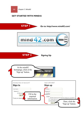 66 Chapter 7: Mind42
GET STARTED WITH MIND42
Go to: http://www.mind42.com/
Signing UpSTEP 2
STEP 1
Fill in the
required
information.
At the mind42
homepage, click at the
‘Sign up’ button.
Then, click the
‘Sign up’ button.
 