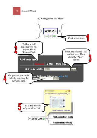 70 Chapter 7: Mind42
(b) Adding Links to a Node
Click at this icon.
‘Add new link’
dialogue box will
appear. Go to
‘External’ tab. Insert the selected URL
address here. Then,
click the ‘Apply’
button.
Or, you can search for
links by inserting the
keyword here.
This is the preview
of your added link.
 