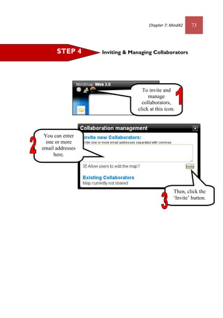 Chapter 7: Mind42 73
Inviting & Managing CollaboratorsSTEP 4
To invite and
manage
collaborators,
click at this icon.
You can enter
one or more
email addresses
here.
Then, click the
‘Invite’ button.
 