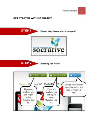 Chapter 1: Socrative 3
GET STARTED WITH SOCRATIVE
Go to: http://www.socrative.com/
Starting the RoomSTEP 2
STEP 1
Before you can start
using Socrative, you
need to ‘Sign Up’
first.
If you are
student, you
can log in
using
‘Student Log
In’.
If you are
teacher, you
can log in
using
‘Teacher Log
In’.
 