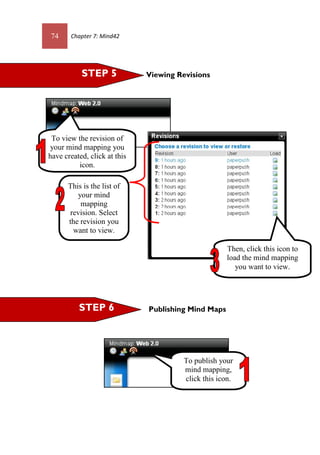 74 Chapter 7: Mind42
Viewing Revisions
Publishing Mind Maps
STEP 5
This is the list of
your mind
mapping
revision. Select
the revision you
want to view.
To view the revision of
your mind mapping you
have created, click at this
icon.
Then, click this icon to
load the mind mapping
you want to view.
STEP 6
To publish your
mind mapping,
click this icon.
 