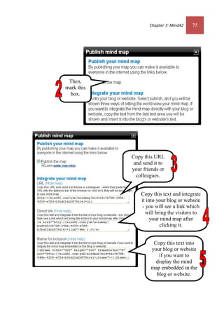 Chapter 7: Mind42 75
Copy this URL
and send it to
your friends or
colleagues.
Copy this text into
your blog or website
if you want to
display the mind
map embedded in the
blog or website.
Copy this text and integrate
it into your blog or website
- you will see a link which
will bring the visitors to
your mind map after
clicking it.
Then,
mark this
box.
Chapter 7: Mind42 75
Copy this URL
and send it to
your friends or
colleagues.
Copy this text into
your blog or website
if you want to
display the mind
map embedded in the
blog or website.
Copy this text and integrate
it into your blog or website
- you will see a link which
will bring the visitors to
your mind map after
clicking it.
Then,
mark this
box.
 