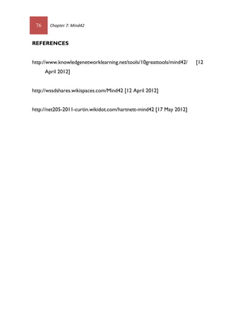 76 Chapter 7: Mind42
REFERENCES
http://www.knowledgenetworklearning.net/tools/10greattools/mind42/ [12
April 2012]
http://wssdshares.wikispaces.com/Mind42 [12 April 2012]
http://net205-2011-curtin.wikidot.com/hartnett-mind42 [17 May 2012]
 