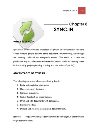 Chapter 8: Sync.In 77
WHAT IS SYNC.IN?
Sync.in is a web based word processor for people to collaborate in real-time.
When multiple people edit the same document simultaneously, any changes
are instantly reflected on everyone's screen. The result is a new and
productive way to collaborate with text documents, useful for meeting notes,
brainstorming, project planning, training, and more (http://sync.in/).
ADVANTAGES OF SYNC.IN
The following are some advantages of using Sync.in:
1. Easily make collaborative notes.
2. Plan events with the team.
3. Conduct interviews.
4. Gather feedback on presentations.
5. Draft and edit documents with colleagues.
6. Brainstorm ideas.
7. Discuss and reach consensus on a document/task.
(Source: http://www.cynapse.com/community/home/sync.in-users/sync.in-
usage-scenarios/view)
Chapter 8
SYNC.IN
 