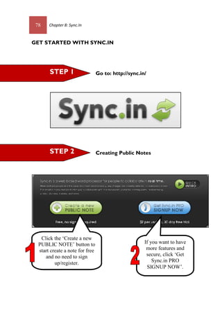 78 Chapter 8: Sync.In
GET STARTED WITH SYNC.IN
Go to: http://sync.in/
Creating Public NotesSTEP 2
Click the ‘Create a new
PUBLIC NOTE’ button to
start create a note for free
and no need to sign
up/register.
STEP 1
If you want to have
more features and
secure, click ‘Get
Sync.in PRO
SIGNUP NOW’.
 