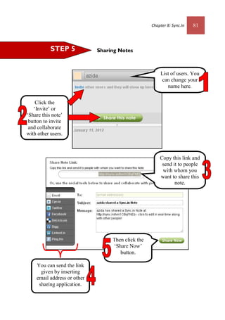 Chapter 8: Sync.In 81
Sharing NotesSTEP 5
List of users. You
can change your
name here.
Click the
‘Invite’ or
‘Share this note’
button to invite
and collaborate
with other users.
Then click the
‘Share Now’
button.
Copy this link and
send it to people
with whom you
want to share this
note.
You can send the link
given by inserting
email address or other
sharing application.
 