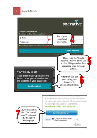 4 Chapter 1: Socrative
Then, click the ‘Create
Account’ button. Then, you
need to fill up another form
regarding your personal
details.
Or, you can click
the ‘Get started
now!” button at
the Socrative
Home page.
After that, you can
start using your
Socrative by
clicking this button.
Insert your
email and
password.
 