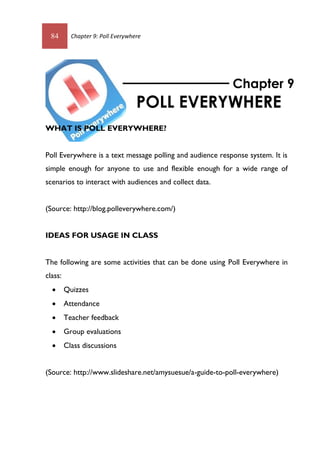 84 Chapter 9: Poll Everywhere
WHAT IS POLL EVERYWHERE?
Poll Everywhere is a text message polling and audience response system. It is
simple enough for anyone to use and flexible enough for a wide range of
scenarios to interact with audiences and collect data.
(Source: http://blog.polleverywhere.com/)
IDEAS FOR USAGE IN CLASS
The following are some activities that can be done using Poll Everywhere in
class:
 Quizzes
 Attendance
 Teacher feedback
 Group evaluations
 Class discussions
(Source: http://www.slideshare.net/amysuesue/a-guide-to-poll-everywhere)
Chapter 9
POLL EVERYWHERE
84 Chapter 9: Poll Everywhere
WHAT IS POLL EVERYWHERE?
Poll Everywhere is a text message polling and audience response system. It is
simple enough for anyone to use and flexible enough for a wide range of
scenarios to interact with audiences and collect data.
(Source: http://blog.polleverywhere.com/)
IDEAS FOR USAGE IN CLASS
The following are some activities that can be done using Poll Everywhere in
class:
 Quizzes
 Attendance
 Teacher feedback
 Group evaluations
 Class discussions
(Source: http://www.slideshare.net/amysuesue/a-guide-to-poll-everywhere)
Chapter 9
POLL EVERYWHERE
 