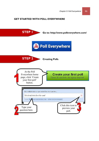 Chapter 9: Poll Everywhere 86
GET STARTED WITH POLL EVERYWHERE
Go to: http://www.polleverywhere.com/
Creating PollsSTEP 2
STEP 1
At the Poll
Everywhere home
page, click ‘Create
your first poll’
button.
Type your
question here.
Click this icon to
preview your
poll.
 