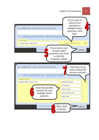 Chapter 9: Poll Everywhere 87
Insert the possible
answers for your
multiple choice
question.
If you want to
convert your
questions to
multiple choice
questions, click
here.
If you want to stay
as open ended
questions, you need
to click the
‘Continue’ button.
Click here if you
want to delete the
answers selected.
Then, click
‘Continue’.
 