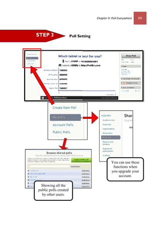 Chapter 9: Poll Everywhere 89
Poll SettingSTEP 3
Showing all the
public polls created
by other users.
You can use these
functions when
you upgrade your
account.
Chapter 9: Poll Everywhere 89
Poll SettingSTEP 3
Showing all the
public polls created
by other users.
You can use these
functions when
you upgrade your
account.
 