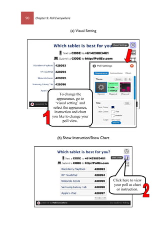 90 Chapter 9: Poll Everywhere
(a) Visual Setting
(b) Show Instruction/Show Chart
To change the
appearance, go to
‘visual setting’ and
select the appearance,
instruction and chart
you like to change your
poll view.
Click here to view
your poll as chart
or instruction.
 