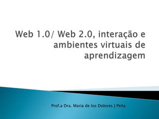 Web 1.0/ Web 2.0, interação e   ambientes virtuais de aprendizagem   Prof.a Dra. Maria de los Dolores J Peña 