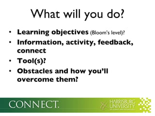 Learning objectives  (Bloom’s level)? Information, activity, feedback, connect Tool(s)? Obstacles and how you’ll overcome them? What will you do? 