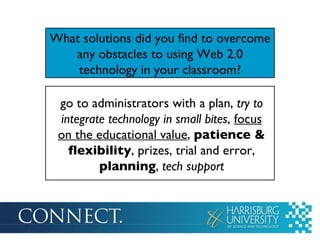 What solutions did you find to overcome any obstacles to using Web 2.0 technology in your classroom? go to administrators with a plan,  try to integrate technology in small bites ,  focus on the educational value ,  patience & flexibility , prizes, trial and error,  planning ,  tech support 