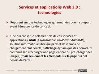 Services et applications Web 2.0 : technologies Reposent sur des technologies qui sont nées pour la plupart avant l’émergence du concept. Une qui constitue l’élément-clé de ces services et applications =  AJAX  ( Asynchronous JavaScript And XML ), solution informatique libre qui permet des temps de chargement plus courts, l’affichage dynamique des nouveaux contenus sans recharger une page entière ou pré-charger des images, ( mais seulement les éléments sur la page  qui ont besoin de l’être) 11/05/2009 Présentation à la bibliothèque de l'UGB de Saint-Louis - © Antonin Benoît DIOUF 