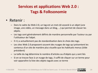 Services et applications Web 2.0 :  Tags & Folksonomie  Retenir :  Dans le cadre du Web 2.0, un tag est un mot-clé associé à un objet (une image, une vidéo, un message dans un blog, ...) qui permet de classer les objets. Les tags sont généralement définis de manière personnelle par l'auteur ou par l'utilisateur de l'objet.  Il n'y a actuellement pas de standardisation dans le choix des tags. Les sites Web 2.0 proposent souvent des nuages de tags qui présentent les contenus d'un site de manière plus visuelle que les habituels menus (slide précédent) La taille du tag détermine le nombre d'articles ou d'objets qui y sont liés Si on se trouve face à un nuage de tags, il suffit de cliquer sur un terme pour voir apparaître la liste des objets tagués avec ce terme 11/05/2009 Présentation à la bibliothèque de l'UGB de Saint-Louis - © Antonin Benoît DIOUF 