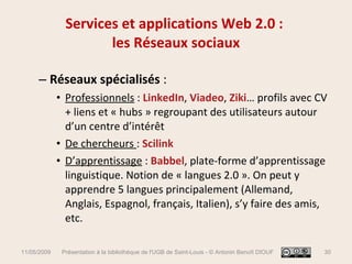 Services et applications Web 2.0 :  les Réseaux sociaux Réseaux spécialisés  :  Professionnels  :  LinkedIn ,  Viadeo ,  Ziki … profils avec CV + liens et « hubs » regroupant des utilisateurs autour d’un centre d’intérêt  De chercheurs  :  Scilink D’apprentissage  :   Babbel , plate-forme d’apprentissage linguistique. Notion de « langues 2.0 ». On peut y apprendre 5 langues principalement (Allemand, Anglais, Espagnol, français, Italien), s’y faire des amis, etc.  11/05/2009 Présentation à la bibliothèque de l'UGB de Saint-Louis - © Antonin Benoît DIOUF 
